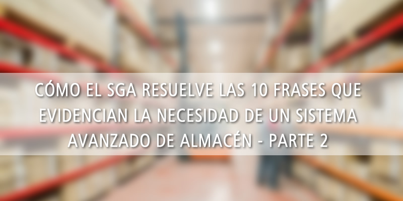 CÓMO EL SGA RESUELVE LAS 10 FRASES QUE EVIDENCIAN LA NECESIDAD DE UN SISTEMA AVANZADO DE ALMACÉN (PARTE 2)
