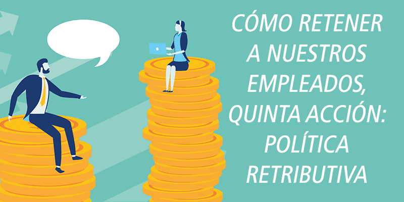 CÓMO RETENER A NUESTROS EMPLEADOS, QUINTA ACCIÓN: POLÍTICA RETRIBUTIVA